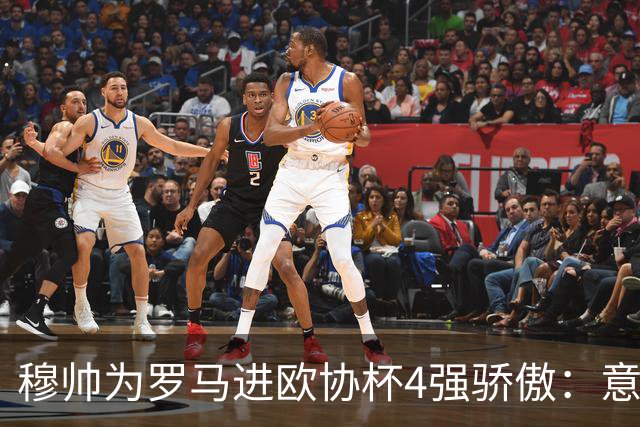 穆帅为罗马进欧协杯4强骄傲：意甲只我们还在踢欧战